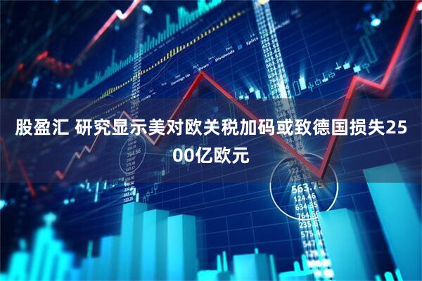 股盈汇 研究显示美对欧关税加码或致德国损失2500亿欧元