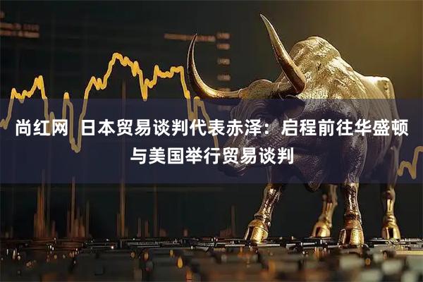尚红网  日本贸易谈判代表赤泽：启程前往华盛顿与美国举行贸易谈判