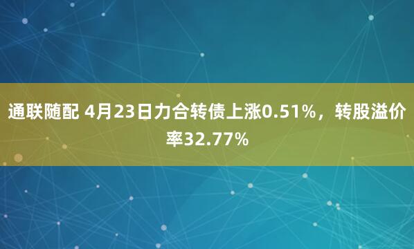 通联随配 4月23日力合转债上涨0.51%，转股溢价率32.77%