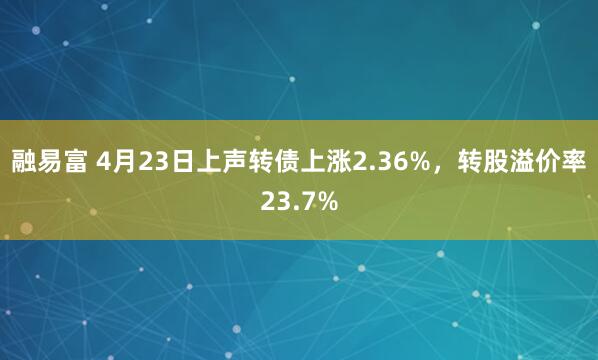 融易富 4月23日上声转债上涨2.36%，转股溢价率23.7%
