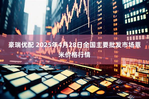 豪瑞优配 2025年4月28日全国主要批发市场薏米价格行情