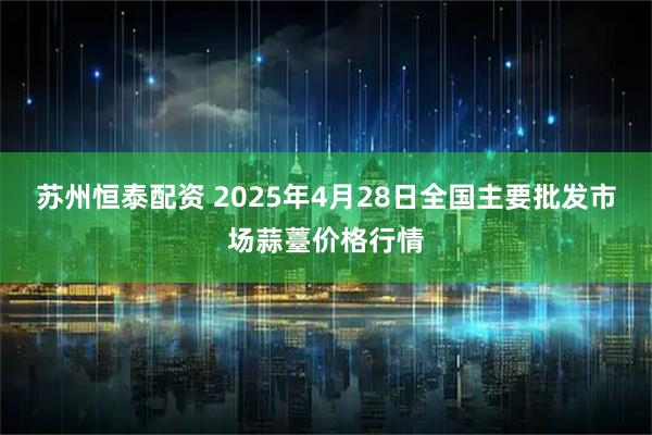 苏州恒泰配资 2025年4月28日全国主要批发市场蒜薹价格行情