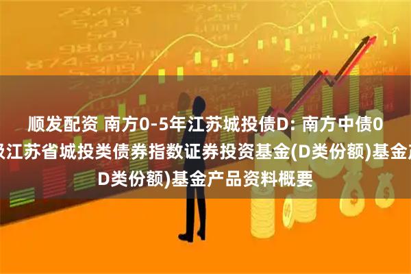 顺发配资 南方0-5年江苏城投债D: 南方中债0-5年中高等级江苏省城投类债券指数证券投资基金(D类份额)基金产品资料概要