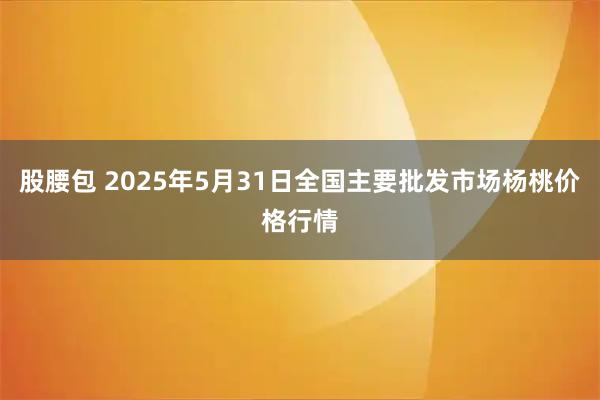 股腰包 2025年5月31日全国主要批发市场杨桃价格行情