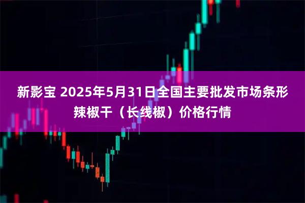 新影宝 2025年5月31日全国主要批发市场条形辣椒干（长线椒）价格行情