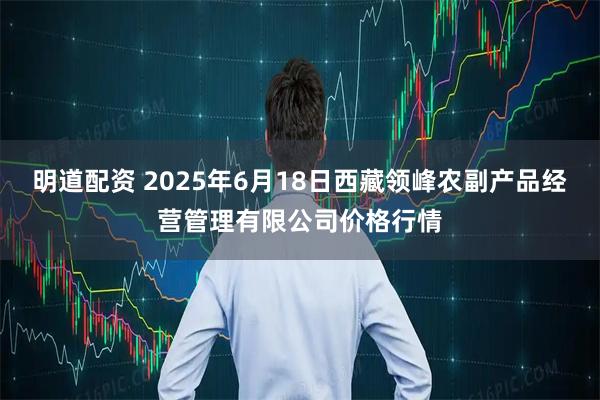 明道配资 2025年6月18日西藏领峰农副产品经营管理有限公司价格行情