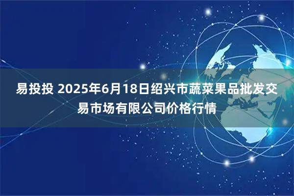 易投投 2025年6月18日绍兴市蔬菜果品批发交易市场有限公司价格行情