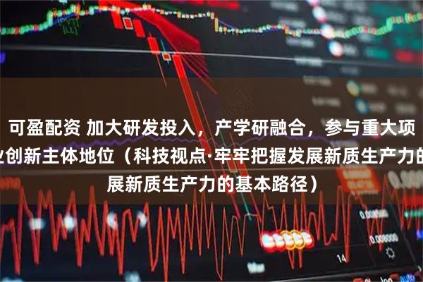 可盈配资 加大研发投入，产学研融合，参与重大项目 强化企业创新主体地位（科技视点·牢牢把握发展新质生产力的基本路径）