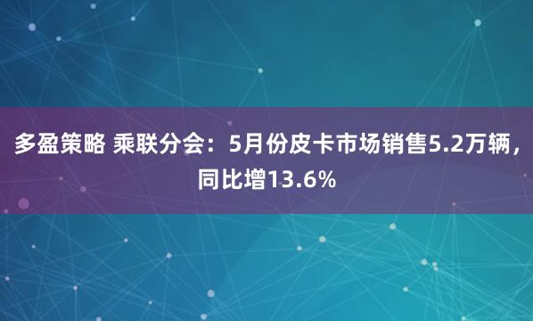 多盈策略 乘联分会：5月份皮卡市场销售5.2万辆，同比增13.6%