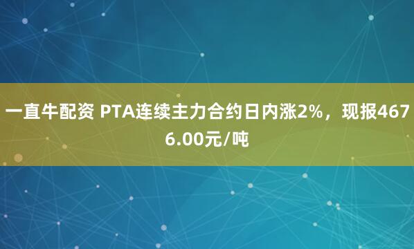 一直牛配资 PTA连续主力合约日内涨2%，现报4676.00元/吨