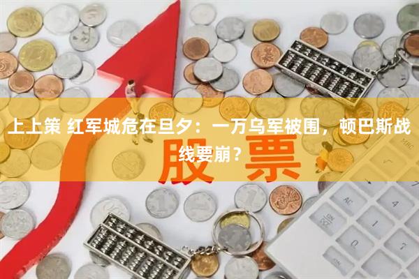 上上策 红军城危在旦夕：一万乌军被围，顿巴斯战线要崩？