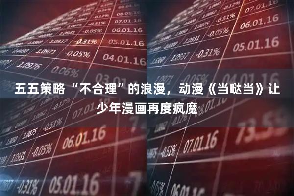 五五策略 “不合理”的浪漫，动漫《当哒当》让少年漫画再度疯魔