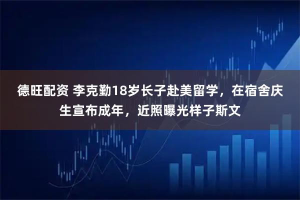 德旺配资 李克勤18岁长子赴美留学，在宿舍庆生宣布成年，近照曝光样子斯文