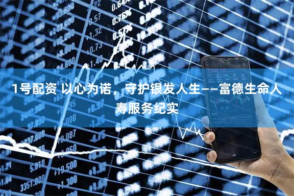 1号配资 以心为诺，守护银发人生——富德生命人寿服务纪实