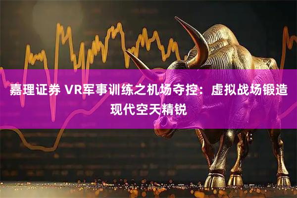 嘉理证券 VR军事训练之机场夺控：虚拟战场锻造现代空天精锐