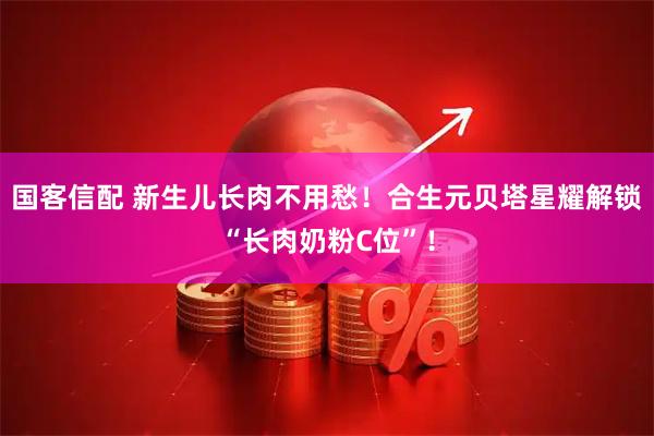 国客信配 新生儿长肉不用愁!合生元贝塔星耀解锁“长肉奶粉C位”!