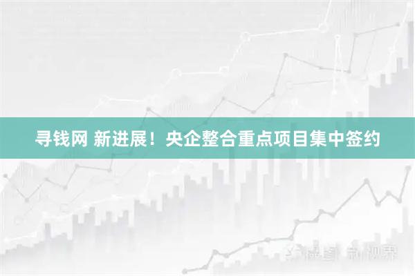 寻钱网 新进展!央企整合重点项目集中签约
