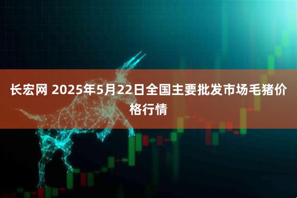 长宏网 2025年5月22日全国主要批发市场毛猪价格行情