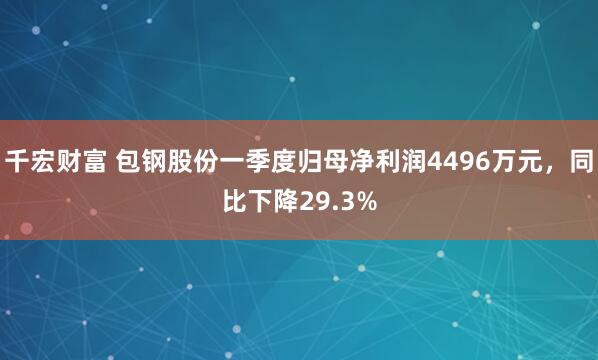 千宏财富 包钢股份一季度归母净利润4496万元，同比下降29.3%