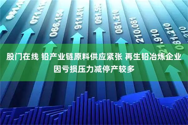 股门在线 铅产业链原料供应紧张 再生铅冶炼企业因亏损压力减停产较多