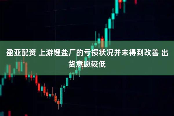 盈亚配资 上游锂盐厂的亏损状况并未得到改善 出货意愿较低