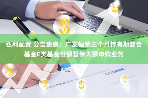 弘利配资 公告速递：广发恒荣三个月持有期混合基金E类基金份额暂停大额申购业务