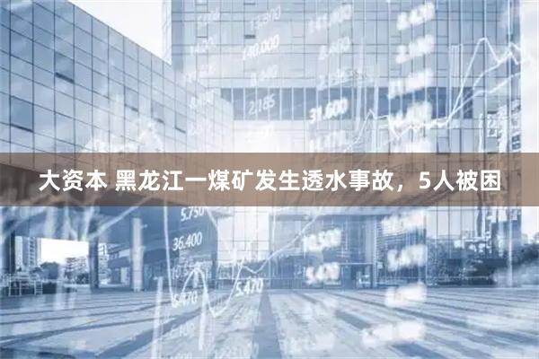 大资本 黑龙江一煤矿发生透水事故，5人被困
