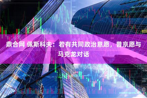 鼎合网 佩斯科夫：若有共同政治意愿，普京愿与马克龙对话