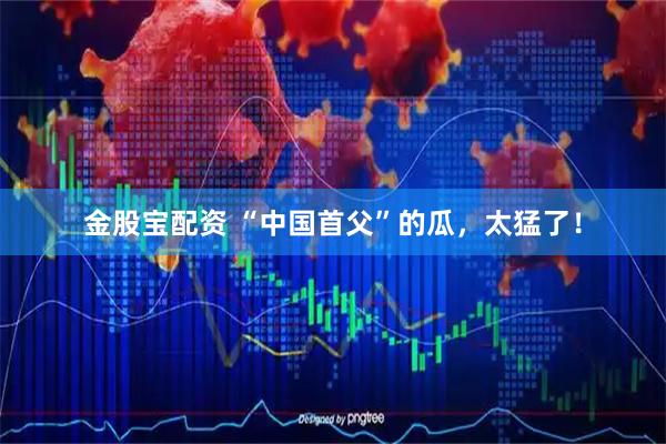金股宝配资 “中国首父”的瓜，太猛了！