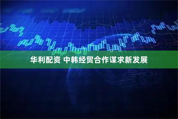 华利配资 中韩经贸合作谋求新发展