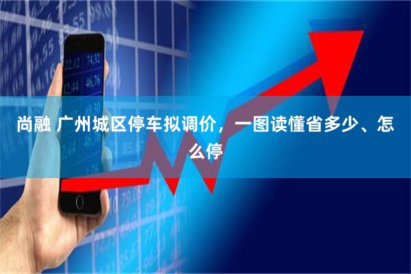 尚融 广州城区停车拟调价，一图读懂省多少、怎么停