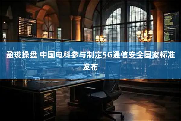 盈珑操盘 中国电科参与制定5G通信安全国家标准发布