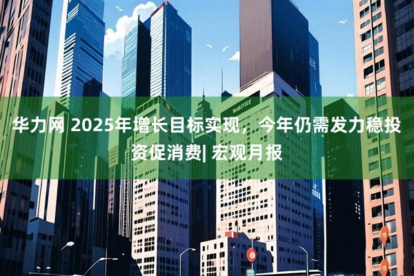 华力网 2025年增长目标实现，今年仍需发力稳投资促消费| 宏观月报
