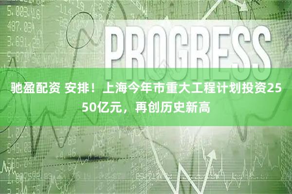 驰盈配资 安排！上海今年市重大工程计划投资2550亿元，再创历史新高