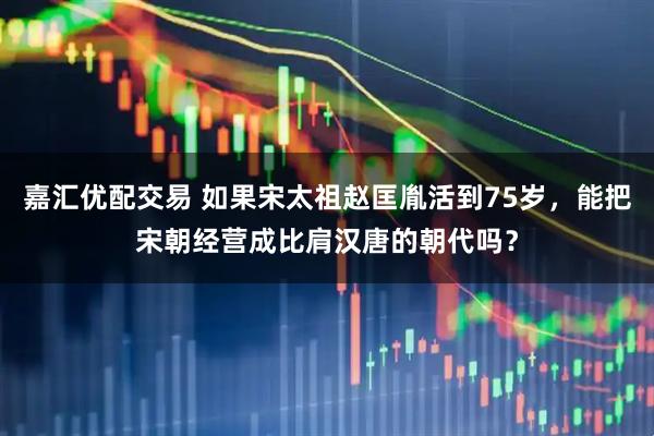 嘉汇优配交易 如果宋太祖赵匡胤活到75岁，能把宋朝经营成比肩汉唐的朝代吗？