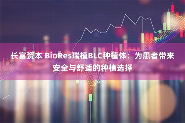 长富资本 BioRes瑞植BLC种植体：为患者带来安全与舒适的种植选择