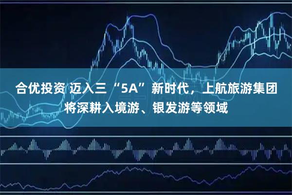 合优投资 迈入三 “5A” 新时代，上航旅游集团将深耕入境游、银发游等领域