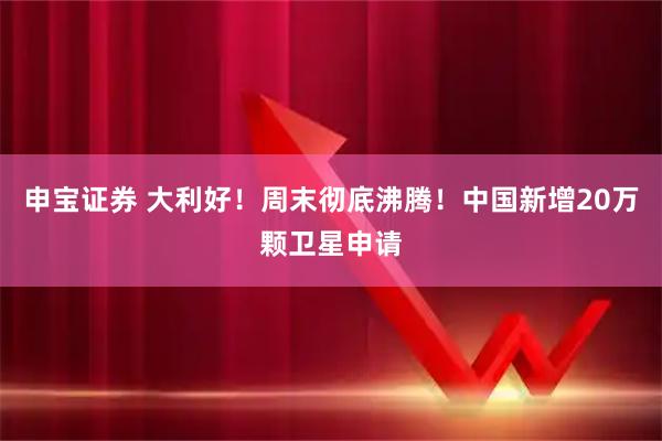 申宝证券 大利好！周末彻底沸腾！中国新增20万颗卫星申请