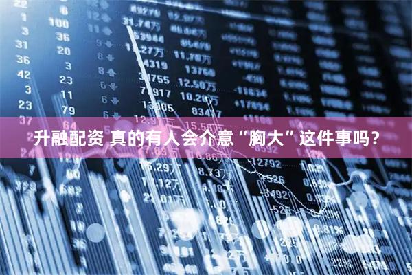 升融配资 真的有人会介意“胸大”这件事吗？