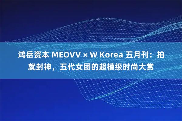 鸿岳资本 MEOVV × W Korea 五月刊：拍就封神，五代女团的超模级时尚大赏