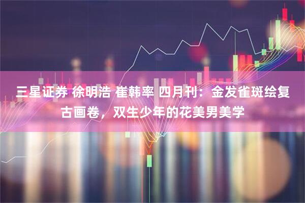 三星证券 徐明浩 崔韩率 四月刊：金发雀斑绘复古画卷，双生少年的花美男美学